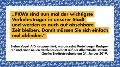 "PKWs sind nun mal der wichtigste Verkehrsträger in unserer Stadt und werden es auch auf absehbarer Zeit bleiben. Damit müssen Sie sich einfach abfinden." - Stefan Vogel, AfD, argumentiert, warum seine Partei gegen Radspuren und einen neuen Straßenquerschnitt auf der Albertstraße stimmt. Quelle: Stadtratsdebatte am 24. Januar 2019