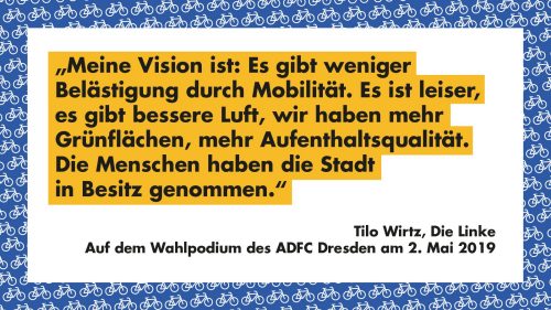 "Meine Vision ist: Es gibt weniger Belästigung durch Mobilität. Es ist leiser, es gibt bessere Luft, wir haben mehr Grünflächen, mehr Aufenthaltsqualität. Die Menschen haben die Stadt in Besitz genommen." - Tilo Wirtz, Die Linke, Auf dem Wahlpodium des ADFC Dresden am 2. Mai 2019
