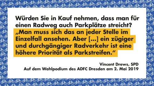 Würden Sie in Kauf nehmen, dass man für einen Radweg auch Parkplätze streicht? - "Mann muss sich das an jeder Stelle im Einzelfall ansehen. Aber [...] ein zügiger und durchgängiger Radverkehr ist eine höhere Priorität als Parkstreifen." - Vincent Drews, SPD, Auf dem Wahlpodium des ADFC Dresden am 2. Mai 2019