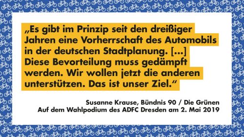 Es gibt im Prizip seit den dreißiger Jahren eine Vorherrschaft des Automobils in der deutschen Stadtplanung. [...] Diese Bevorteilung muss gedämpft werden. Wir wollen jetzt die anderen Unterstützen. Das ist unser Ziel. - Susanne Krause, Bündnis 90 / Die Grünen auf dem Wahlpodium des ADFC Dresden am 2. Mai 2019