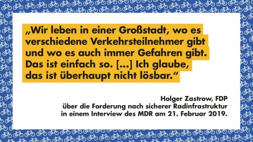 Wir leben in einer Großstadt, wo es verschiedene Verkehrsteilnehmer gibt und wo es auch immer Gefahren gibt. Das ist einfach so. [...] Uch glaube, das ist überhaupt nicht lösbar. - Holger Zastrow, FDP, über die Forderung nach sicherer Radinfrastruktur in einem Interview des MDF am 21. Februar 2019